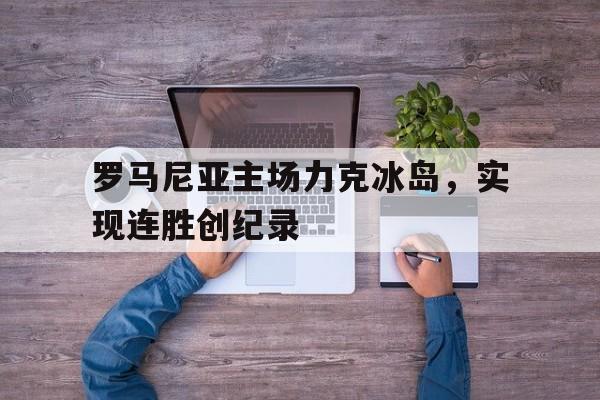 大发娱乐官方网站-罗马尼亚主场力克冰岛，实现连胜创纪录的简单介绍