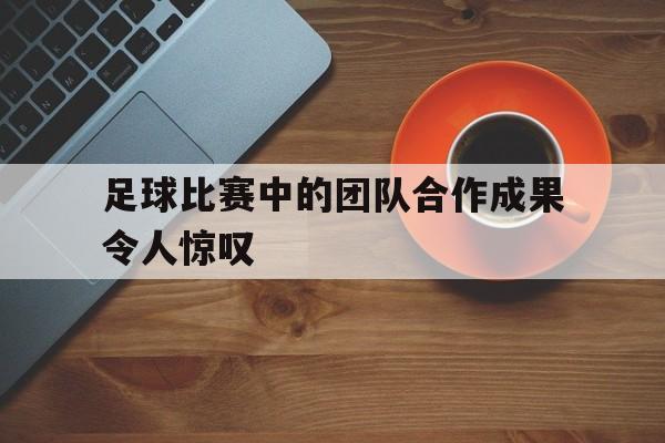 大发娱乐登录入口-足球比赛中的团队合作成果令人惊叹的是