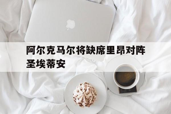 关于阿尔克马尔将缺席里昂对阵圣埃蒂安的信息
