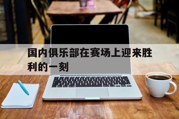 国内俱乐部在赛场上迎来胜利的一刻的简单介绍 国内俱乐部在赛场上迎来胜利的一刻的简单介绍