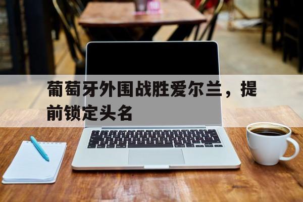 葡萄牙外围战胜爱尔兰，提前锁定头名的简单介绍
